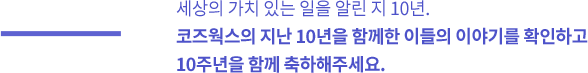 세상의 가치 있는 일을 알린 지 10년.
							코즈웍스의 지난 10년을 함께한 이들의 이야기를 확인하고
							10주년을 함께 축하해주세요.
							